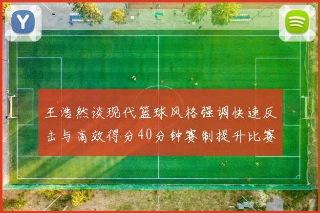 王浩然谈现代篮球风格强调快速反击与高效得分40分钟赛制提升比赛观赏性