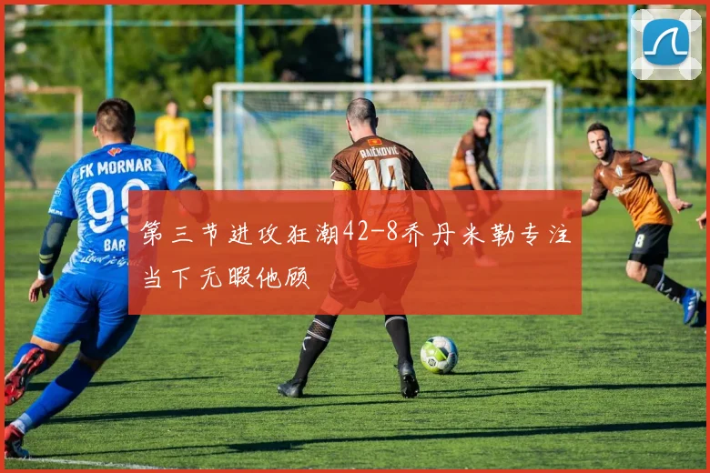 第三节进攻狂潮42-8乔丹米勒专注当下无暇他顾