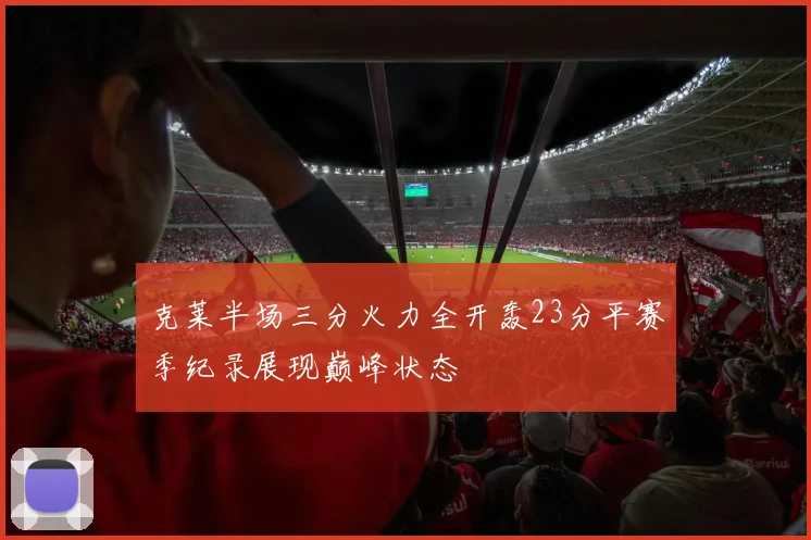 克莱半场三分火力全开轰23分平赛季纪录展现巅峰状态