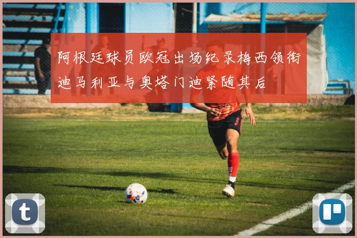 阿根廷球员欧冠出场纪录梅西领衔迪马利亚与奥塔门迪紧随其后