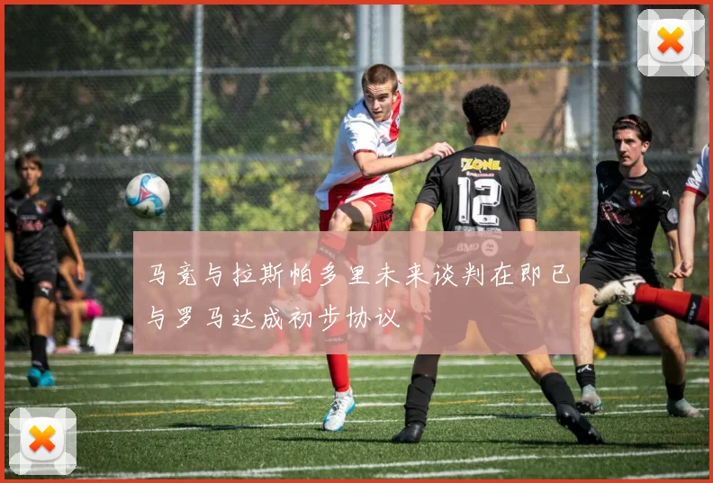 马竞与拉斯帕多里未来谈判在即已与罗马达成初步协议