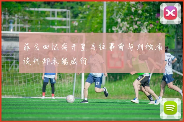 菲戈回忆离开皇马往事曾与利物浦谈判却未能成行