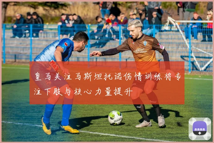 皇马关注马斯坦托诺伤情训练将专注下肢与核心力量提升