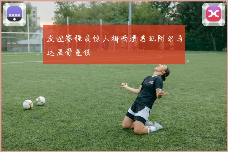 友谊赛强度惊人梅西遭恶犯阿尔马达眉骨重伤