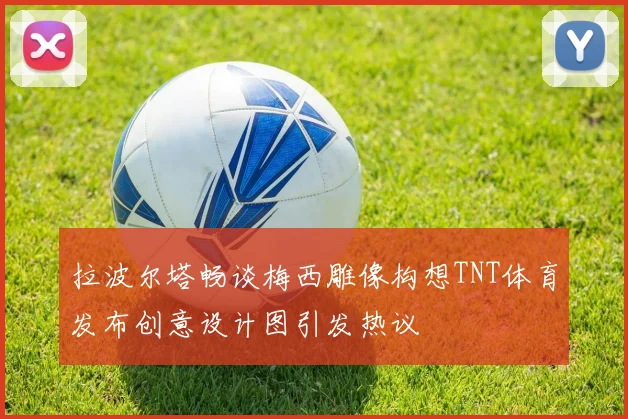拉波尔塔畅谈梅西雕像构想TNT体育发布创意设计图引发热议