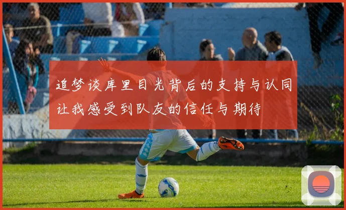 追梦谈库里目光背后的支持与认同让我感受到队友的信任与期待