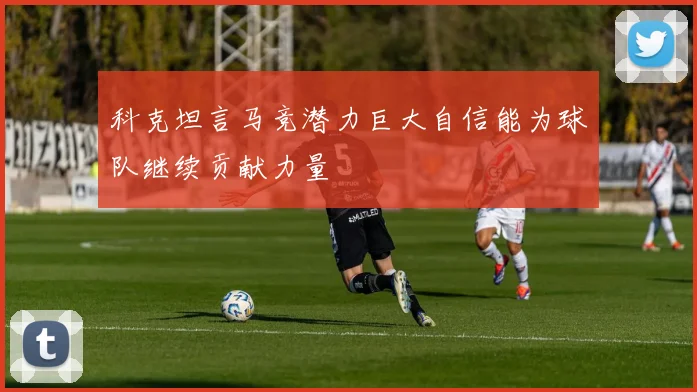 科克坦言马竞潜力巨大自信能为球队继续贡献力量