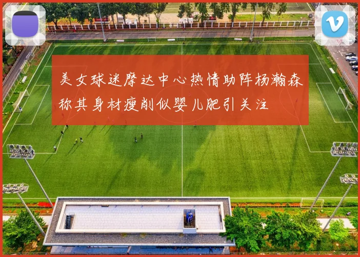 美女球迷摩达中心热情助阵杨瀚森称其身材瘦削似婴儿肥引关注