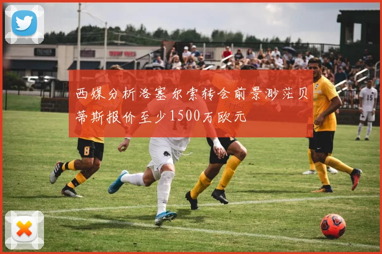 西媒分析洛塞尔索转会前景渺茫贝蒂斯报价至少1500万欧元
