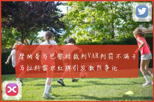 摩纳哥与巴黎对裁判VAR判罚不满卡马拉科雷尔红牌引发激烈争论