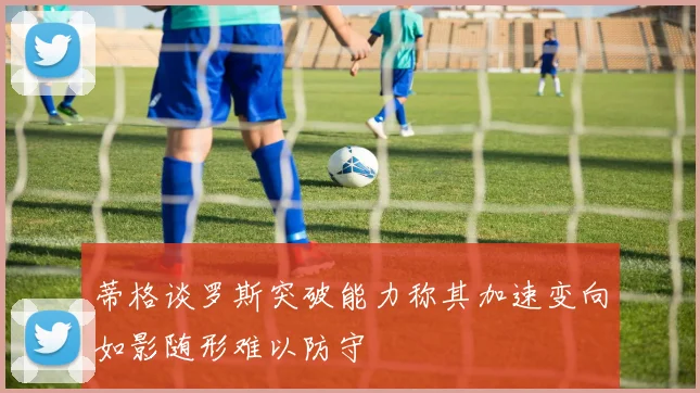 蒂格谈罗斯突破能力称其加速变向如影随形难以防守