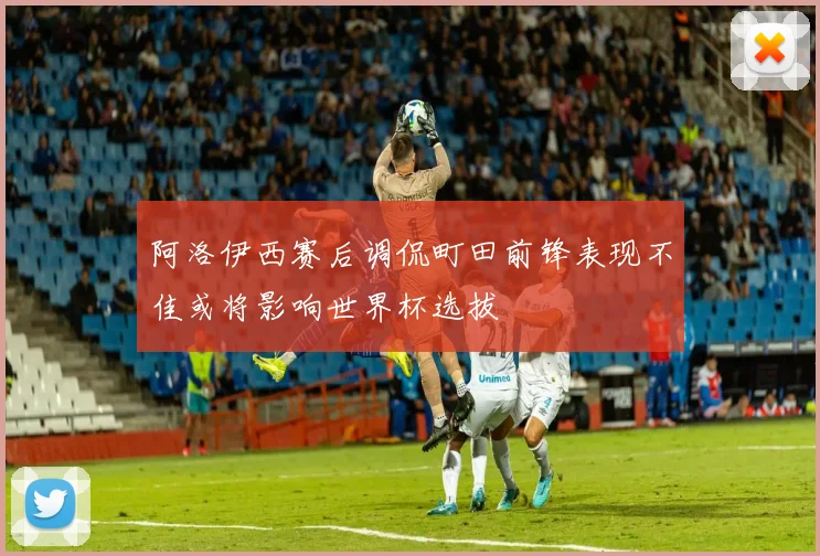 阿洛伊西赛后调侃町田前锋表现不佳或将影响世界杯选拔