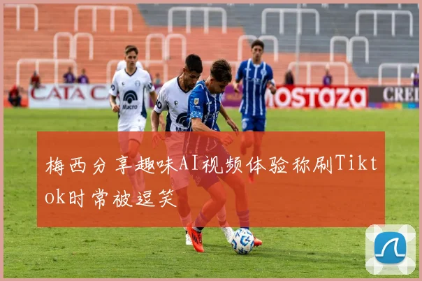 梅西分享趣味AI视频体验称刷Tiktok时常被逗笑