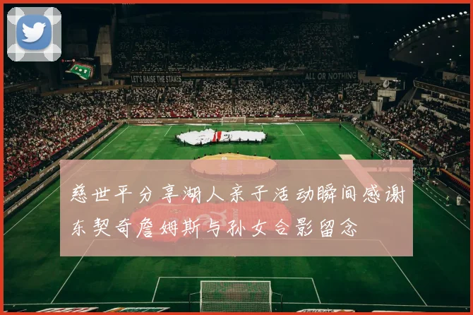 慈世平分享湖人亲子活动瞬间感谢东契奇詹姆斯与孙女合影留念