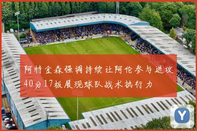 阿特金森强调持续让阿伦参与进攻40分17板展现球队战术执行力