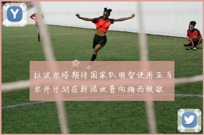 拉波尔塔期待国家队明智使用亚马尔并计划在新诺坎普向梅西致敬