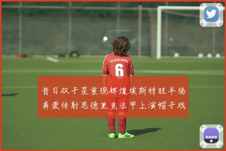 昔日双子星重现辉煌埃斯特旺半场奔袭传射恩德里克法甲上演帽子戏法