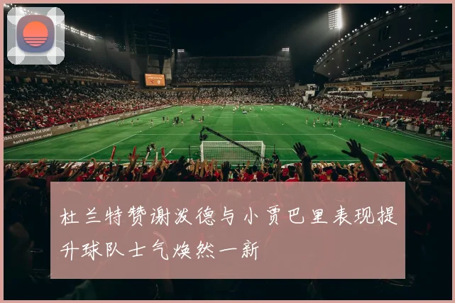 杜兰特赞谢泼德与小贾巴里表现提升球队士气焕然一新