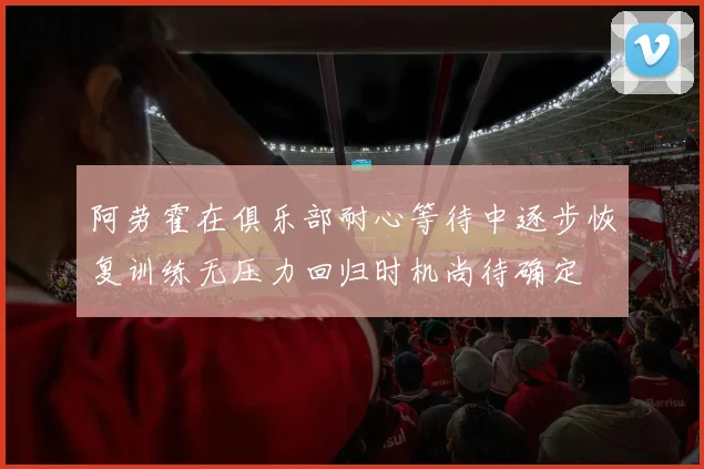 阿劳霍在俱乐部耐心等待中逐步恢复训练无压力回归时机尚待确定