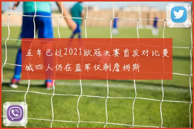 五年已过2021欧冠决赛首发对比曼城四人仍在蓝军仅剩詹姆斯