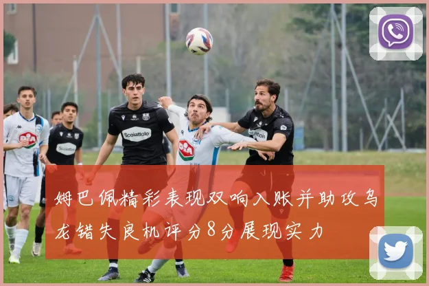 姆巴佩精彩表现双响入账并助攻乌龙错失良机评分8分展现实力