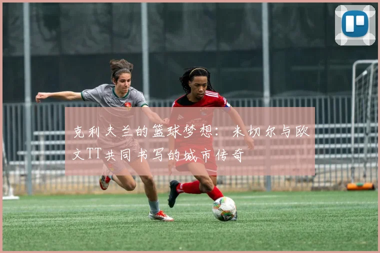 克利夫兰的篮球梦想：米切尔与欧文TT共同书写的城市传奇