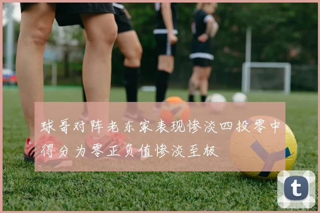 球哥对阵老东家表现惨淡四投零中得分为零正负值惨淡至极