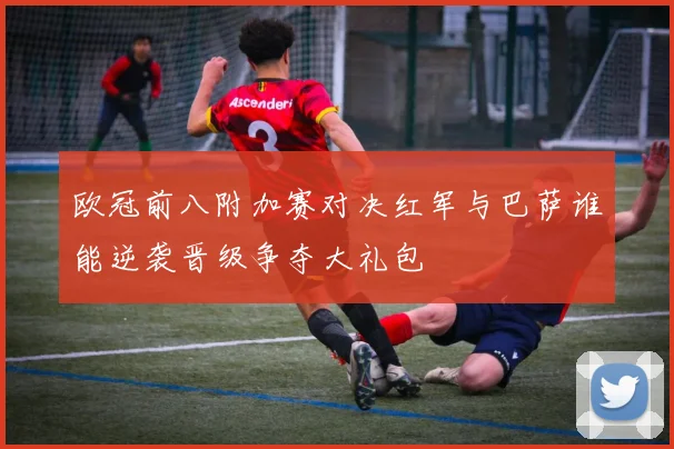 欧冠前八附加赛对决红军与巴萨谁能逆袭晋级争夺大礼包