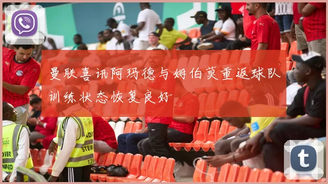 曼联喜讯阿玛德与姆伯莫重返球队训练状态恢复良好