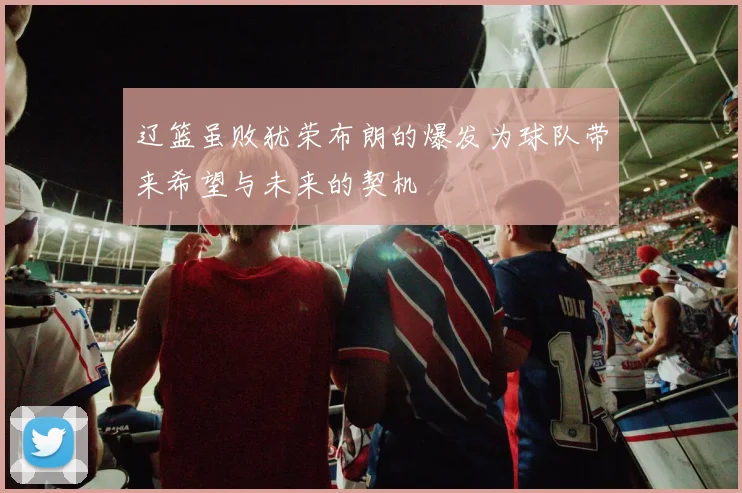 辽篮虽败犹荣布朗的爆发为球队带来希望与未来的契机