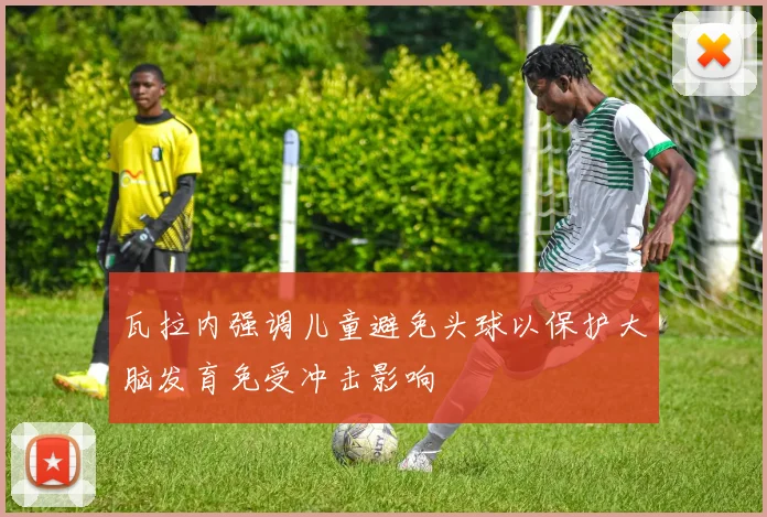 瓦拉内强调儿童避免头球以保护大脑发育免受冲击影响