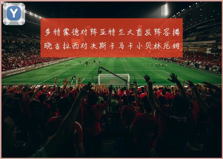 多特蒙德对阵亚特兰大首发阵容揭晓吉拉西对决斯卡马卡小贝林厄姆出战