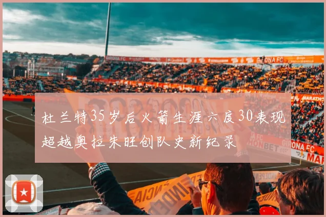 杜兰特35岁后火箭生涯六度30表现超越奥拉朱旺创队史新纪录