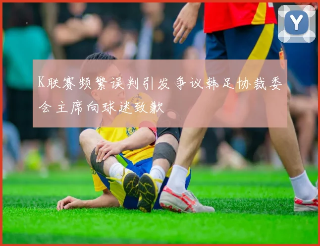K联赛频繁误判引发争议韩足协裁委会主席向球迷致歉