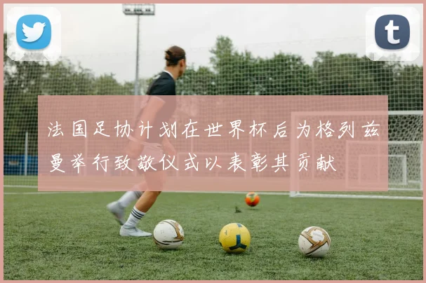 法国足协计划在世界杯后为格列兹曼举行致敬仪式以表彰其贡献