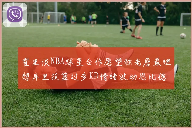 霍里谈NBA球星合作愿望称老詹最理想库里投篮过多KD情绪波动恩比德伤病困扰