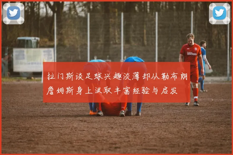 拉门斯谈足球兴趣淡薄却从勒布朗詹姆斯身上汲取丰富经验与启发