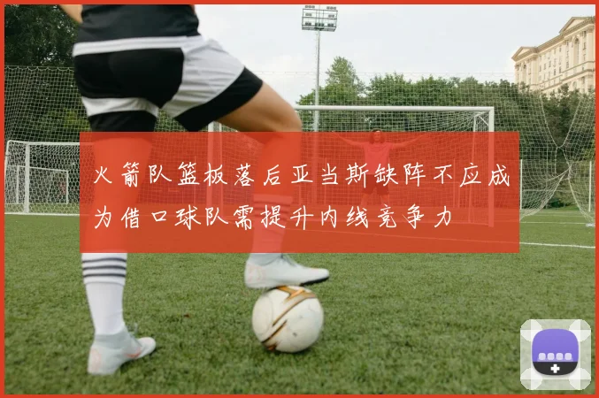 火箭队篮板落后亚当斯缺阵不应成为借口球队需提升内线竞争力